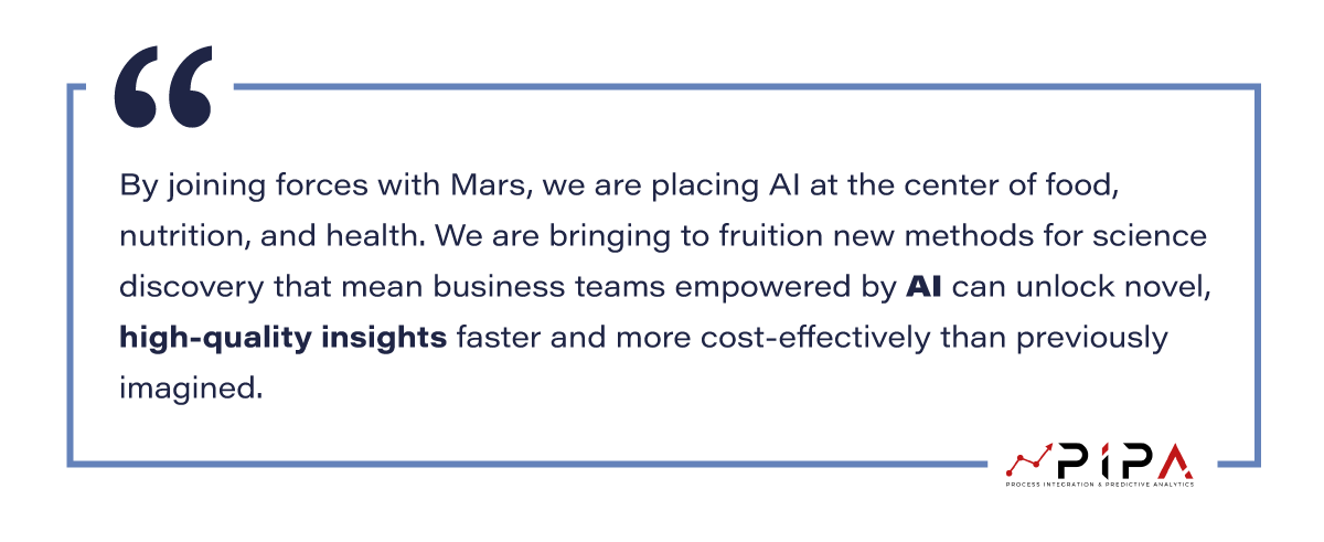 Mr. George Nikolaou, VP of Product at PIPA, quote : “By joining forces with Mars, we are placing AI at the center of food, nutrition, and health. We are bringing to fruition new methods for science discovery that mean business teams empowered by AI can unlock novel, high-quality insights faster and more cost-effectively than previously imagined.”